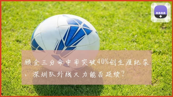 顾全三分命中率突破40%创生涯纪录,深圳队外线火力能否延续?