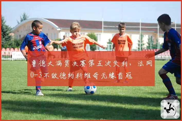 鲁德大满贯决赛第五次失利，法网0-3不敌德约科维奇无缘首冠