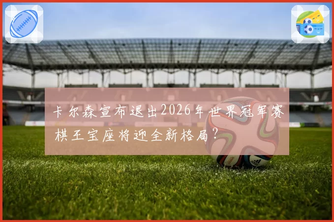 卡尔森宣布退出2026年世界冠军赛 棋王宝座将迎全新格局？