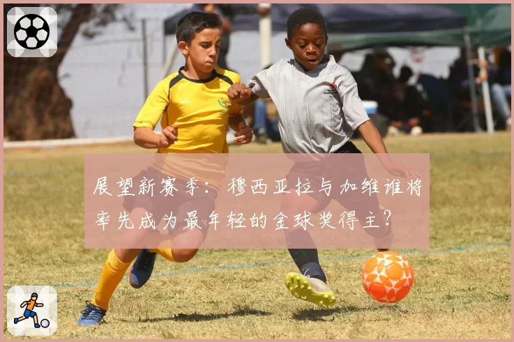 展望新赛季:穆西亚拉与加维谁将率先成为最年轻的金球奖得主?