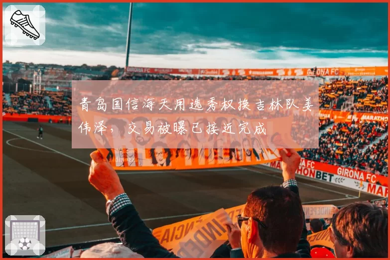 青岛国信海天用选秀权换吉林队姜伟泽，交易被曝已接近完成