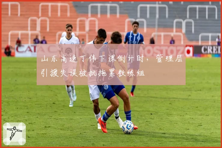 山东高速丁伟下课倒计时，管理层引援失误被批拖累教练组