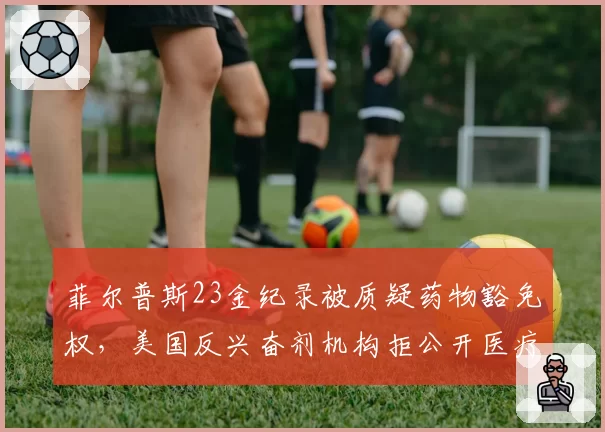 菲尔普斯23金纪录被质疑药物豁免权,美国反兴奋剂机构拒公开医疗档案引众怒