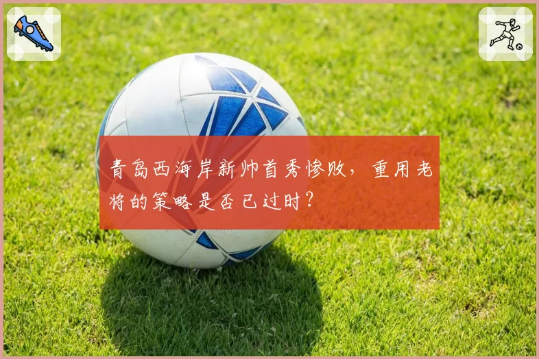 青岛西海岸新帅首秀惨败,重用老将的策略是否已过时?