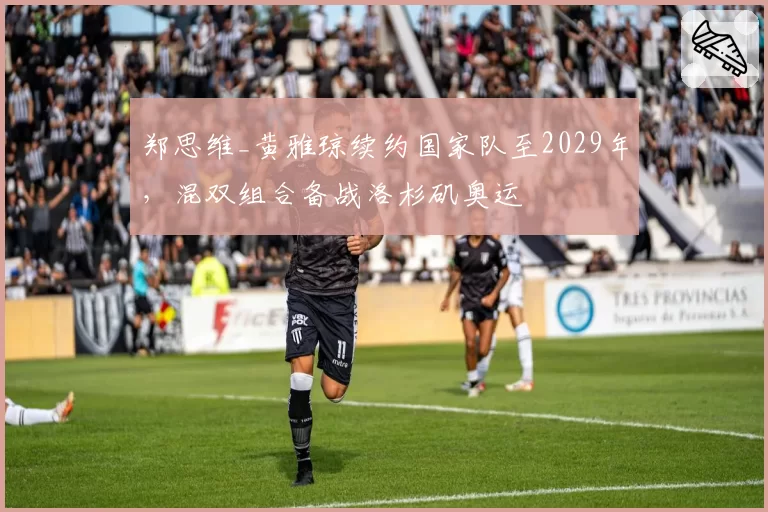 郑思维_黄雅琼续约国家队至2029年,混双组合备战洛杉矶奥运