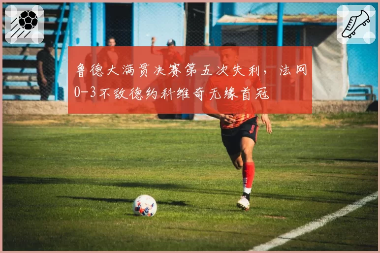鲁德大满贯决赛第五次失利，法网0-3不敌德约科维奇无缘首冠