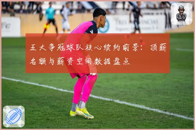 五大争冠球队核心续约前景：顶薪名额与薪资空间数据盘点