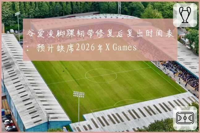 谷爱凌脚踝韧带修复后复出时间表：预计缺席2026年X Games