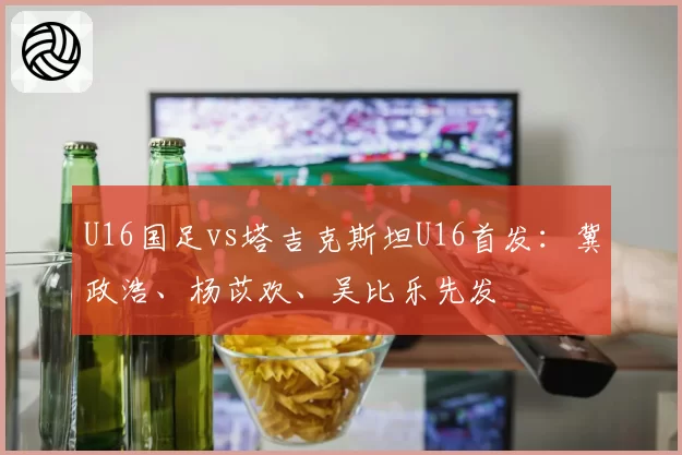 U16国足vs塔吉克斯坦U16首发：冀政浩、杨苡欢、吴比乐先发