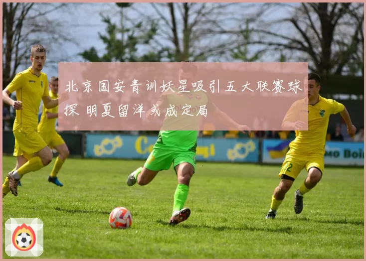 北京国安青训妖星吸引五大联赛球探 明夏留洋或成定局